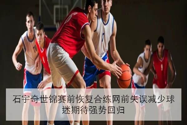石宇奇世锦赛前恢复合练网前失误减少球迷期待强势回归